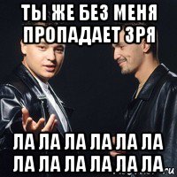 ты же без меня пропадает зря ла ла ла ла ла ла ла ла ла ла ла ла