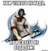 нам чужого не надо, но и своего не отдадим!