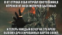 я от страха себя отучал постепенно,я отрёкся от всех мелочей бытовых и теперь каждый вечер на эту арену вывожу дрессированных варгов своих.