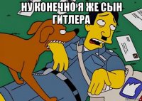 ну конечно я же сын гитлера 