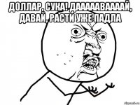 доллар, сука! даааааваааай, давай, расти уже падла 