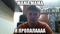 мама,мама я пропалаааа