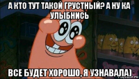 а кто тут такой грустный? а ну ка улыбнись все будет хорошо, я узнавала)