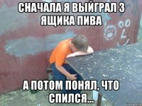 сначала я выйграл 3 ящика пива а потом понял, что спился...