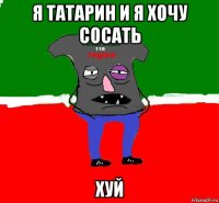 я татарин и я хочу сосать хуй