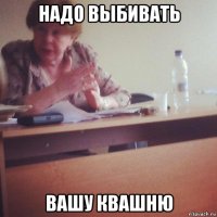 надо выбивать вашу квашню