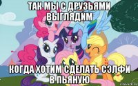 так мы с друзьями выглядим когда хотим сделать сэлфи в пьяную
