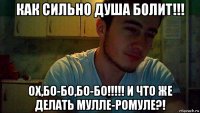 как сильно душа болит!!! ох,бо-бо,бо-бо!!!!! и что же делать мулле-ромуле?!