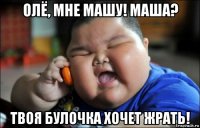 олё, мне машу! маша? твоя булочка хочет жрать!
