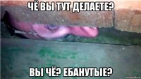чё вы тут делаете? вы чё? ебанутые?