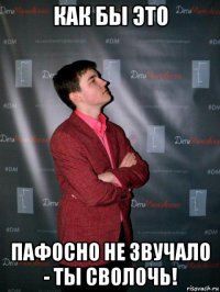 как бы это пафосно не звучало - ты сволочь!