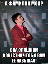 а фамилия моя? она слишком известна чтоб я вам ее называл!