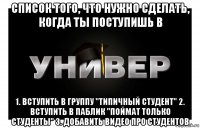 список того, что нужно сделать, когда ты поступишь в 1. вступить в группу "типичный студент" 2. вступить в паблик "поймат только студенты" 3. добавить видео про студентов