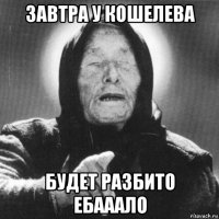 завтра у кошелева будет разбито ебааало