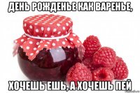 день рожденье как варенье, хочешь ешь, а хочешь пей
