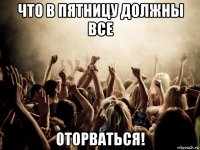 что в пятницу должны все оторваться!