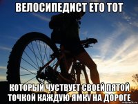 велосипедист ето тот который чуствует своей пятой точкой каждую ямку на дороге