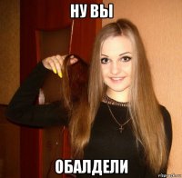 ну вы обалдели