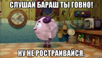 слушай бараш ты говно! ну не ростраивайся.