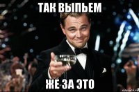 так выпьем же за это