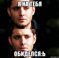 я на тебя обиделся:ь