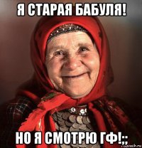я старая бабуля! но я смотрю гф!;;