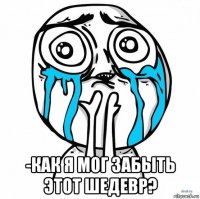  -как я мог забыть этот шедевр?