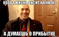 когда жизнь висит на нитке а думаешь о прибытке