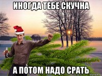 иногда тебе скучна а потом надо срать