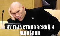 ну ты устиновский и ущлёпок