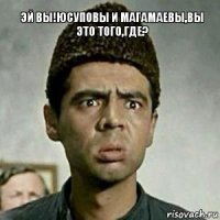 Эй вы!юсуповы и магамаевы,вы это того,где?