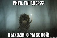 рита, ты где??? выходи, с рыбооой!