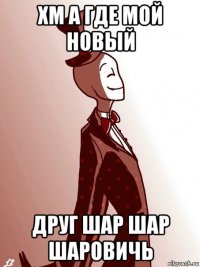 хм а где мой новый друг шар шар шаровичь