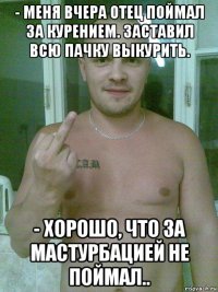 - меня вчера отец поймал за курением. заставил всю пачку выкурить. - хорошо, что за мастурбацией не поймал..