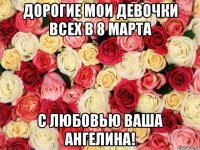 дорогие мои девочки всех в 8 марта с любовью ваша ангелина!