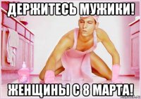 держитесь мужики! женщины с 8 марта!