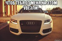 чтоб тебя,от меня,на этом увезли! 