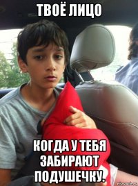 твоё лицо когда у тебя забирают подушечку.