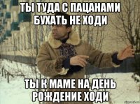 ты туда с пацанами бухать не ходи ты к маме на день рождение ходи