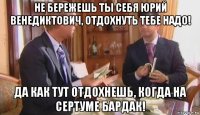 не бережешь ты себя юрий венедиктович, отдохнуть тебе надо! да как тут отдохнешь, когда на сертуме бардак!
