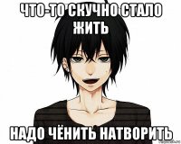 что-то скучно стало жить надо чёнить натворить