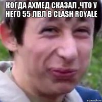 когда ахмед сказал ,что у него 55 лвл в clash royale 