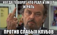 когда говорят что реал и умеет играть против слабых клубов