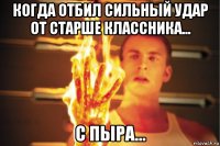 когда отбил сильный удар от старше классника... с пыра...