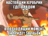 настоящий херобрин гдето рядом в подходящий момент он придёт за табой