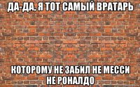 да-да, я тот самый вратарь которому не забил не месси не роналдо