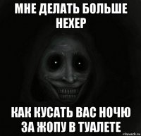 мне делать больше нехер как кусать вас ночю за жопу в туалете