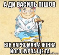 а ди василь пішов він наркоман, а жінка його курва ще та