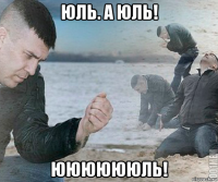 юль. а юль! ююююююль!
