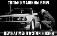 только машины bmw держат меня в этой жизни
